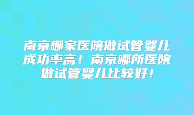 南京哪家医院做试管婴儿成功率高！南京哪所医院做试管婴儿比较好！