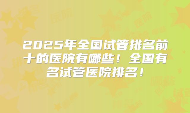 2025年全国试管排名前十的医院有哪些!全国有名试管医院排名!