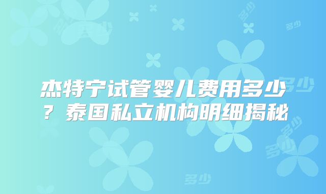 杰特宁试管婴儿费用多少？泰国私立机构明细揭秘