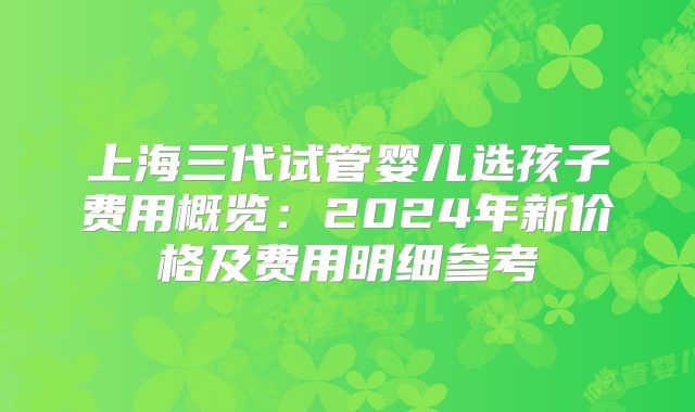 上海三代试管婴儿选孩子费用概览：2024年新价格及费用明细参考