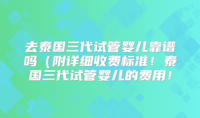 去泰国三代试管婴儿靠谱吗(附详细收费标准!泰国三代试管婴儿的费用!