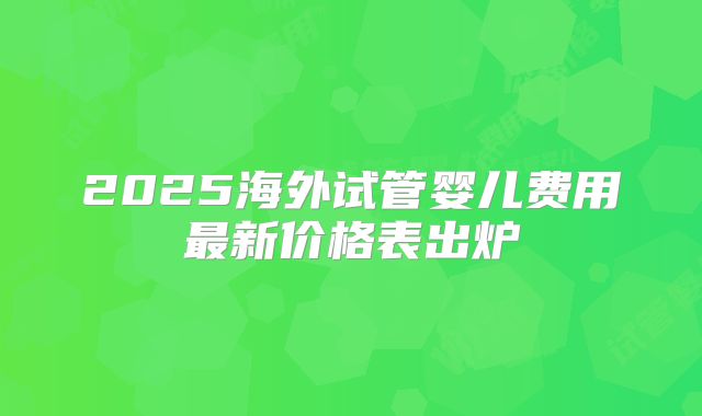 2025海外试管婴儿费用最新价格表出炉