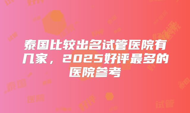 泰国比较出名试管医院有几家，2025好评最多的医院参考