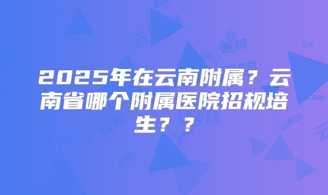 2025年在云南附属?云南省哪个附属医院招规培生??