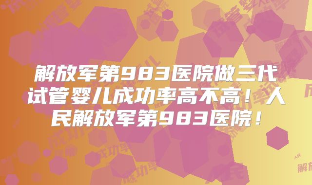 解放军第983医院做三代试管婴儿成功率高不高！人民解放军第983医院！