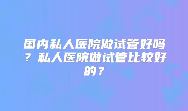 国内私人医院做试管好吗?私人医院做试管比较好的?