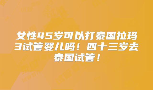女性45岁可以打泰国拉玛3试管婴儿吗！四十三岁去泰国试管！