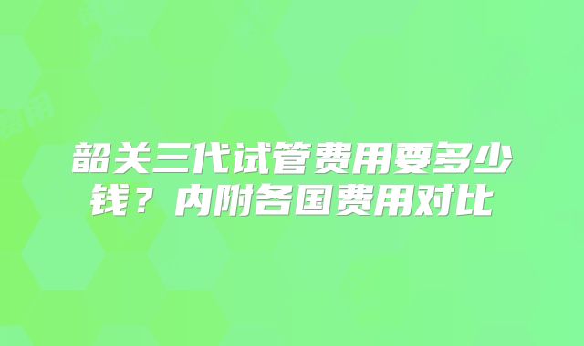 韶关三代试管费用要多少钱?内附各国费用对比