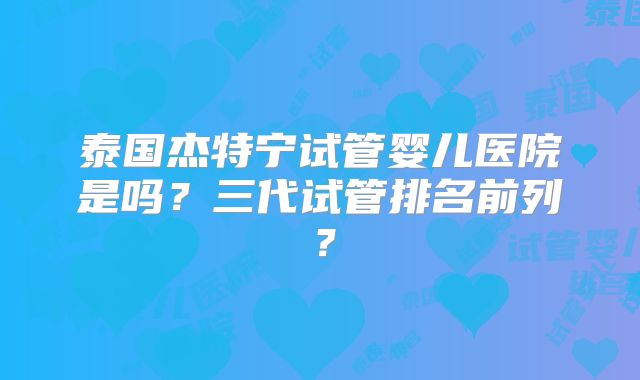 泰国杰特宁试管婴儿医院是吗？三代试管排名前列？
