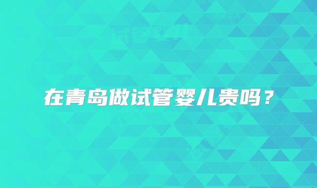 在青岛做试管婴儿贵吗？