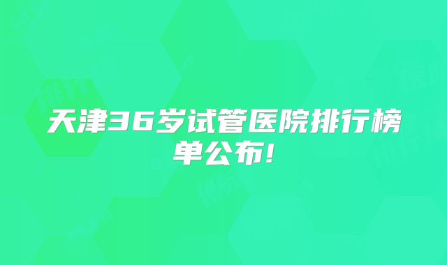 天津36岁试管医院排行榜单公布!