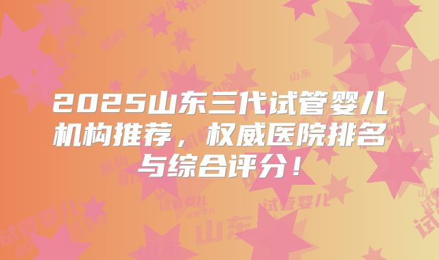 2025山东三代试管婴儿机构推荐，权威医院排名与综合评分！