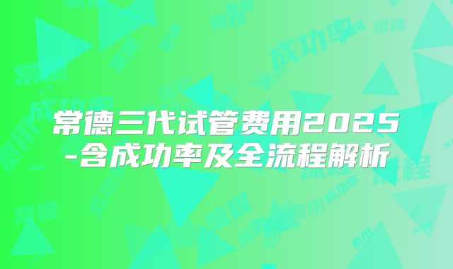 常德三代试管费用2025-含成功率及全流程解析