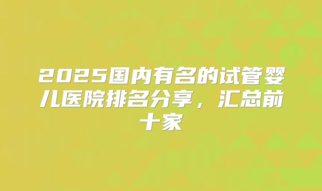 2025国内有名的试管婴儿医院排名分享，汇总前十家