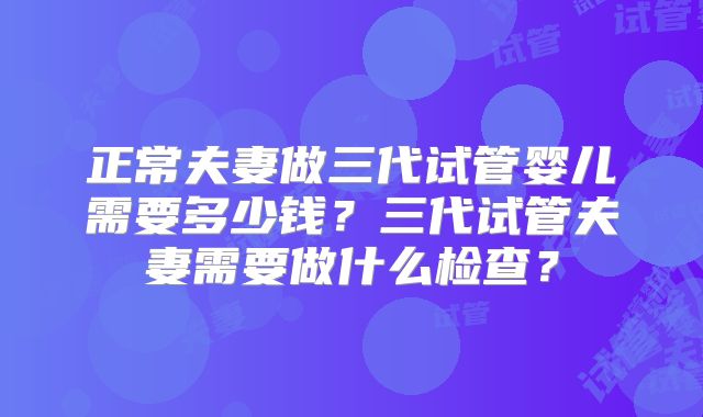 正常夫妻做三代试管婴儿需要多少钱?三代试管夫妻需要做什么检查?