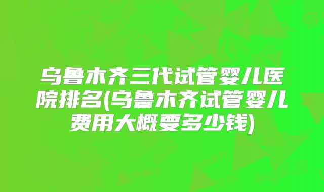 乌鲁木齐三代试管婴儿医院排名(乌鲁木齐试管婴儿费用大概要多少钱)
