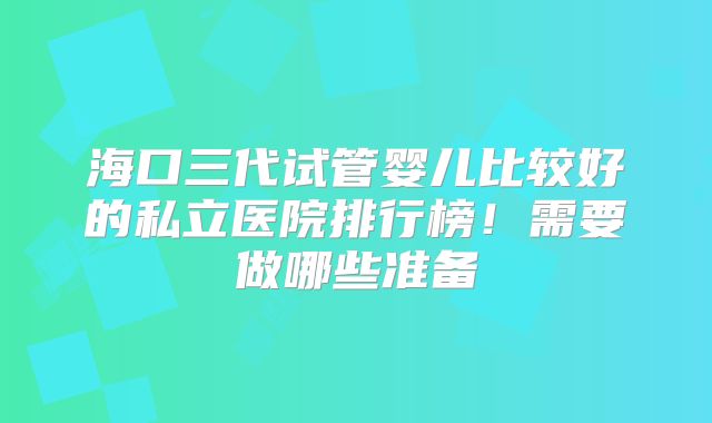 海口三代试管婴儿比较好的私立医院排行榜！需要做哪些准备