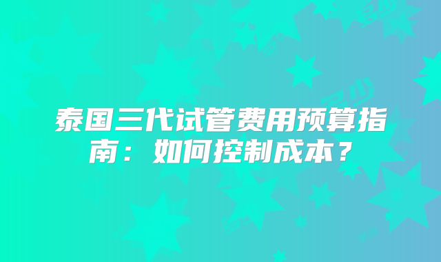 泰国三代试管费用预算指南：如何控制成本？
