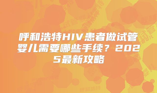 呼和浩特HIV患者做试管婴儿需要哪些手续？2025最新攻略