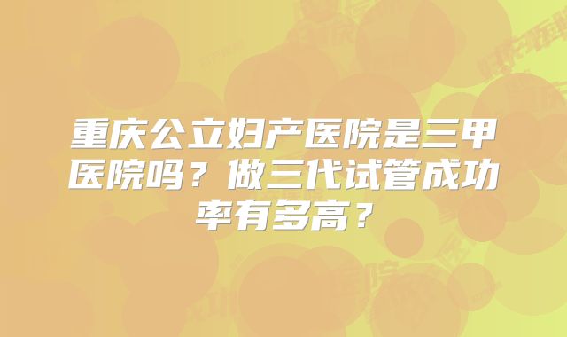 重庆公立妇产医院是三甲医院吗？做三代试管成功率有多高？