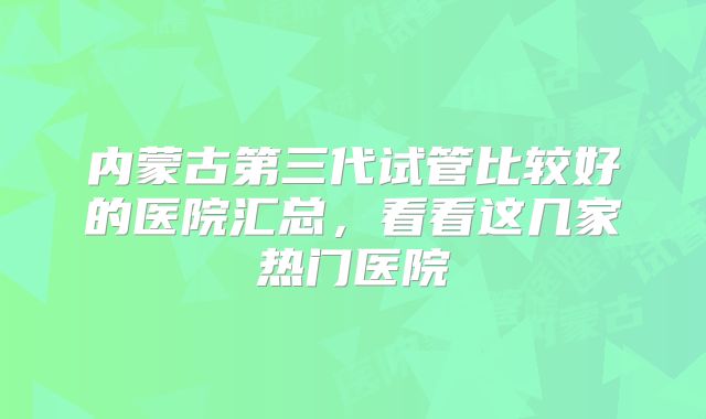 内蒙古第三代试管比较好的医院汇总，看看这几家热门医院