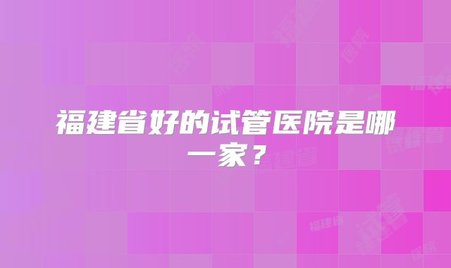 福建省好的试管医院是哪一家?