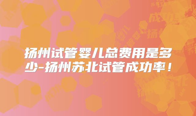 扬州试管婴儿总费用是多少-扬州苏北试管成功率！