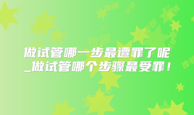 做试管哪一步最遭罪了呢_做试管哪个步骤最受罪！