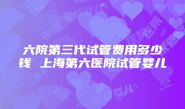 六院第三代试管费用多少钱 上海第六医院试管婴儿