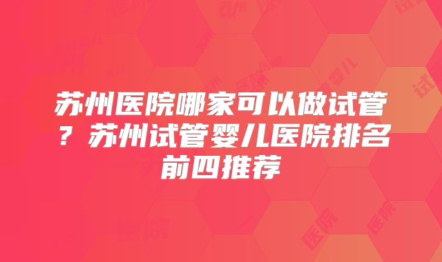 苏州医院哪家可以做试管？苏州试管婴儿医院排名前四推荐