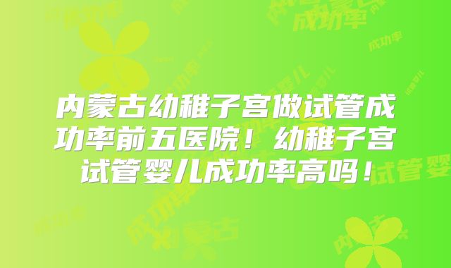 内蒙古幼稚子宫做试管成功率前五医院！幼稚子宫试管婴儿成功率高吗！