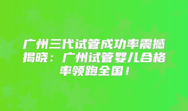 广州三代试管成功率震撼揭晓：广州试管婴儿合格率领跑全国！