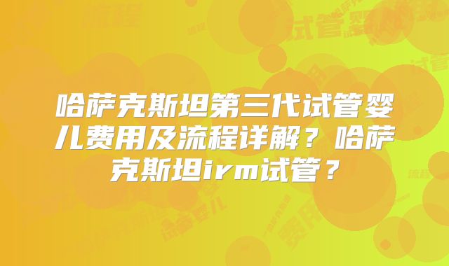 哈萨克斯坦第三代试管婴儿费用及流程详解?哈萨克斯坦irm试管?