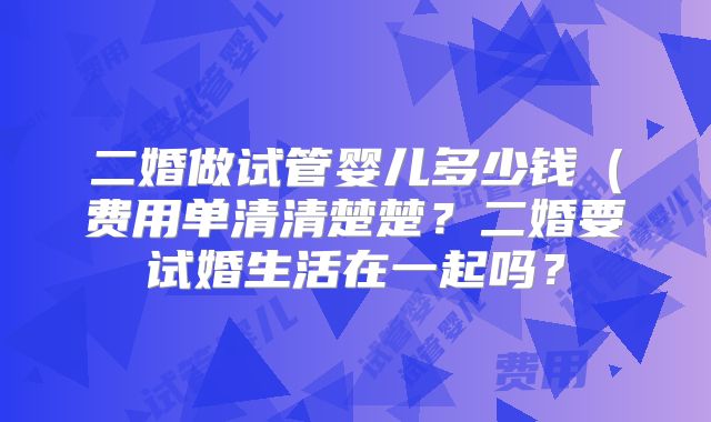 二婚做试管婴儿多少钱(费用单清清楚楚?二婚要试婚生活在一起吗?