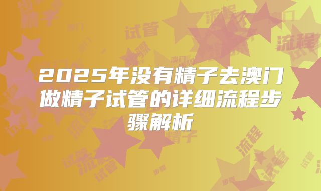 2025年没有精子去澳门做精子试管的详细流程步骤解析