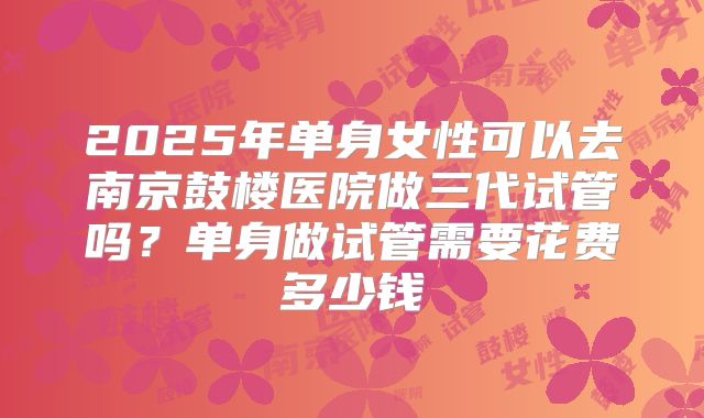 2025年单身女性可以去南京鼓楼医院做三代试管吗？单身做试管需要花费多少钱