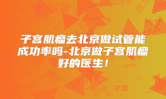 子宫肌瘤去北京做试管能成功率吗-北京做子宫肌瘤好的医生!