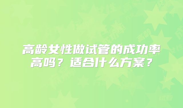 高龄女性做试管的成功率高吗？适合什么方案？