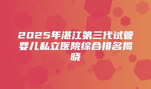 2025年湛江第三代试管婴儿私立医院综合排名揭晓