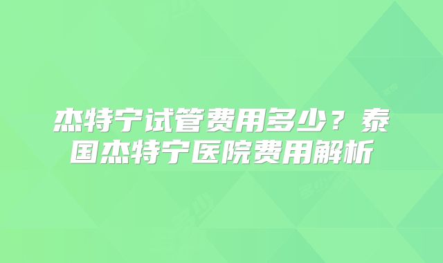 杰特宁试管费用多少?泰国杰特宁医院费用解析