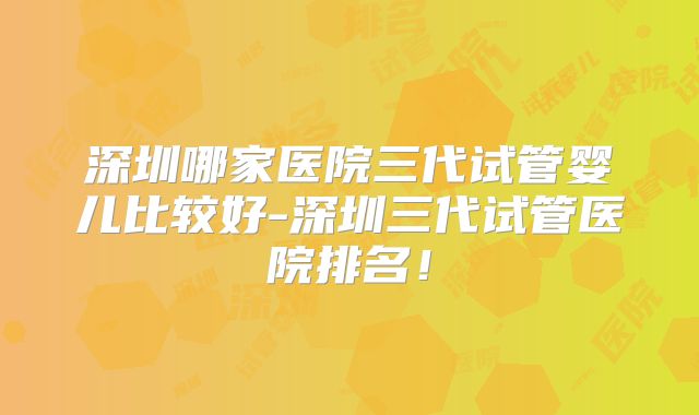 深圳哪家医院三代试管婴儿比较好-深圳三代试管医院排名！