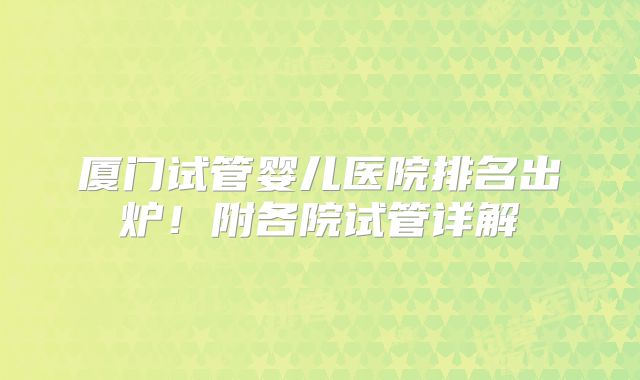 厦门试管婴儿医院排名出炉！附各院试管详解