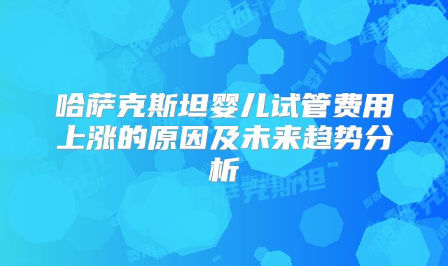 哈萨克斯坦婴儿试管费用上涨的原因及未来趋势分析