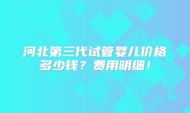河北第三代试管婴儿价格多少钱？费用明细！