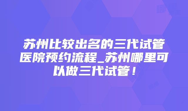 苏州比较出名的三代试管医院预约流程_苏州哪里可以做三代试管！