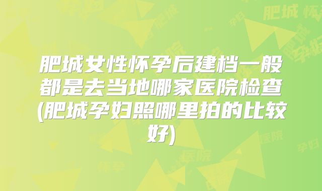 肥城女性怀孕后建档一般都是去当地哪家医院检查(肥城孕妇照哪里拍的比较好)