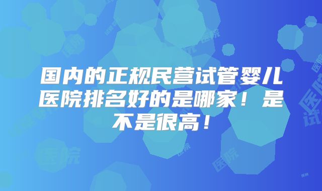 国内的正规民营试管婴儿医院排名好的是哪家！是不是很高！
