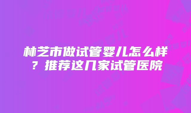 林芝市做试管婴儿怎么样？推荐这几家试管医院