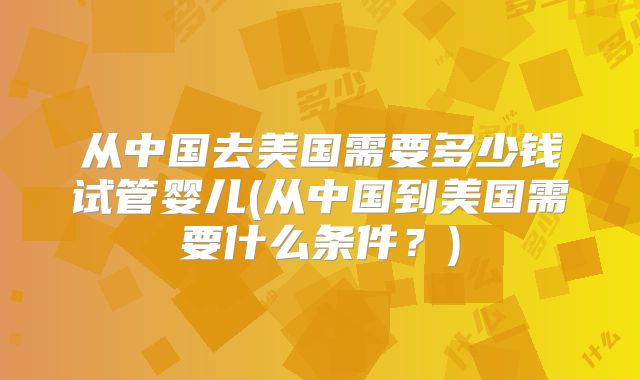 从中国去美国需要多少钱试管婴儿(从中国到美国需要什么条件？)