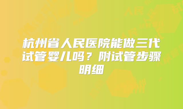 杭州省人民医院能做三代试管婴儿吗？附试管步骤明细